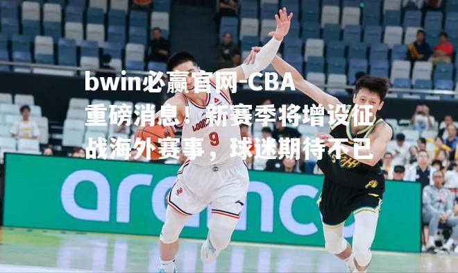 CBA重磅消息！新赛季将增设征战海外赛事，球迷期待不已