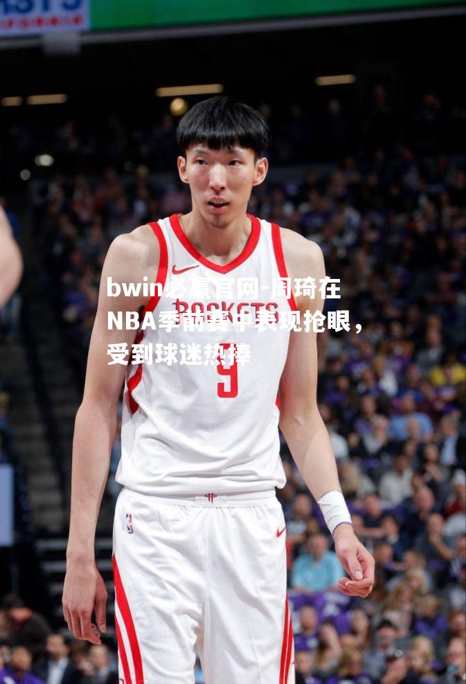 周琦在NBA季前赛中表现抢眼，受到球迷热捧