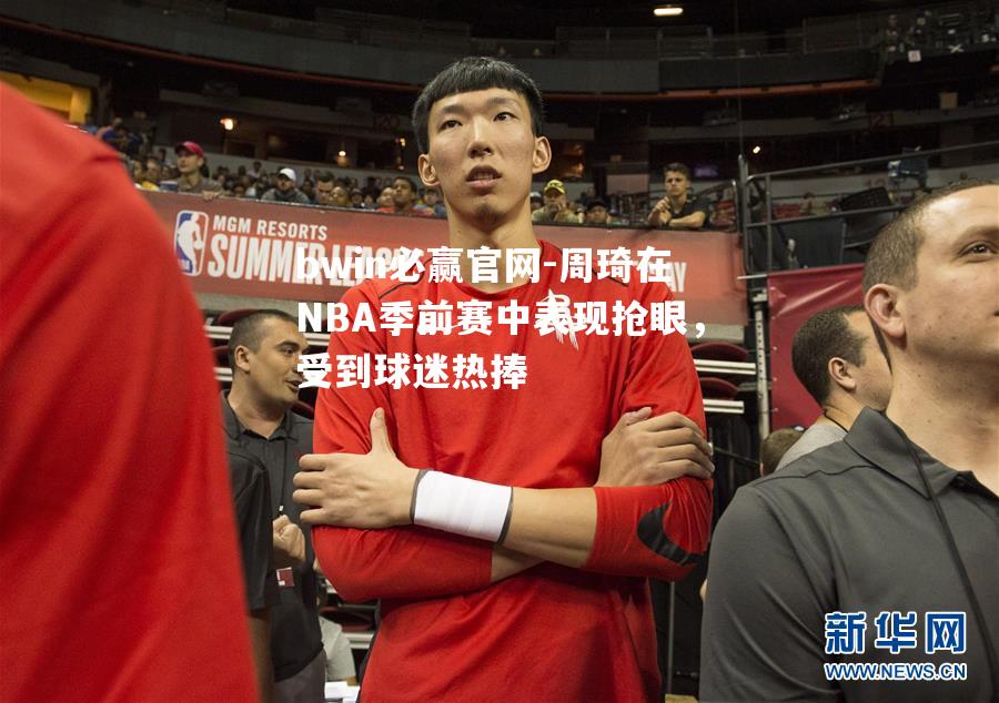 周琦在NBA季前赛中表现抢眼，受到球迷热捧