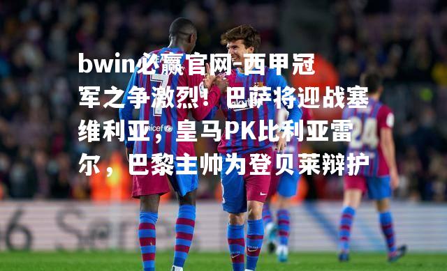 西甲冠军之争激烈！巴萨将迎战塞维利亚，皇马PK比利亚雷尔，巴黎主帅为登贝莱辩护