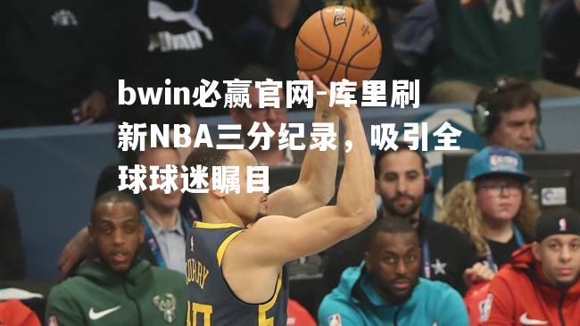 库里刷新NBA三分纪录，吸引全球球迷瞩目