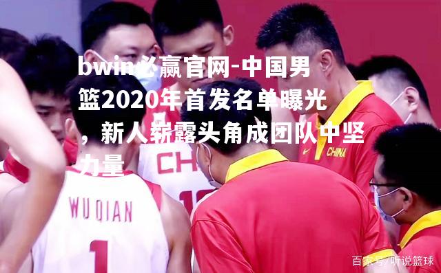 中国男篮2020年首发名单曝光，新人崭露头角成团队中坚力量