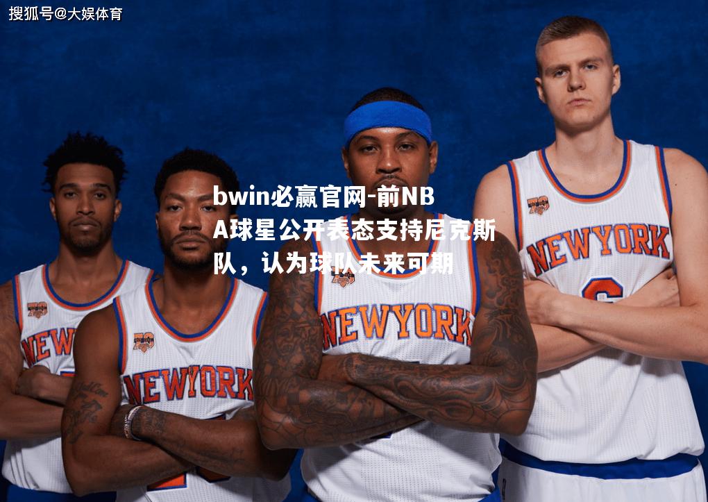 前NBA球星公开表态支持尼克斯队，认为球队未来可期