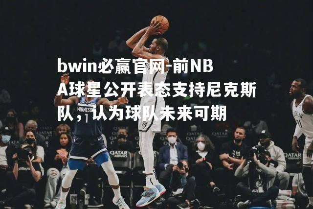 前NBA球星公开表态支持尼克斯队，认为球队未来可期