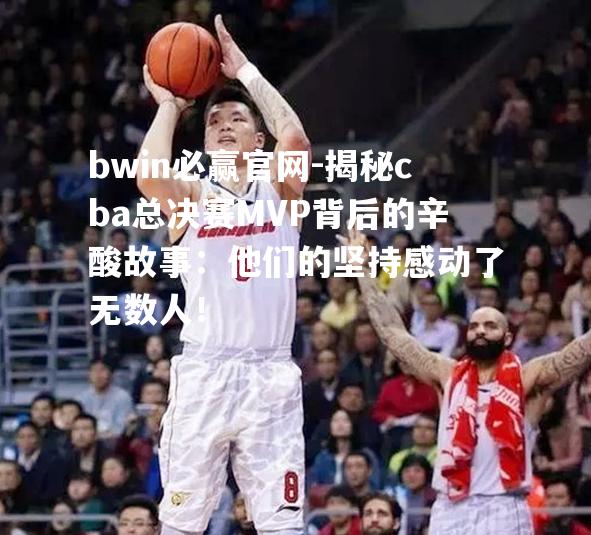 揭秘cba总决赛MVP背后的辛酸故事：他们的坚持感动了无数人！