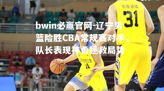 辽宁男篮险胜CBA常规赛对手，队长表现神勇拯救局势