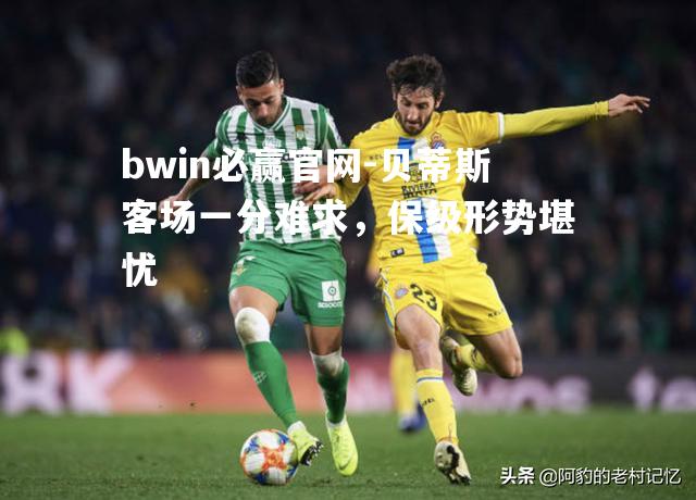 bwin必赢官网-贝蒂斯客场一分难求，保级形势堪忧