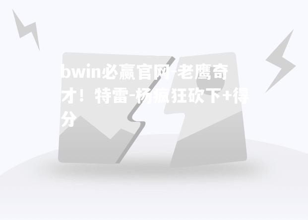 bwin必赢官网-老鹰奇才！特雷-杨疯狂砍下+得分