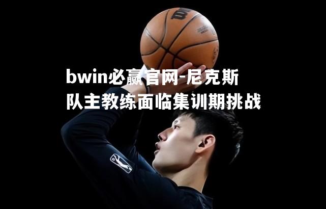 bwin必赢官网-尼克斯队主教练面临集训期挑战