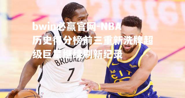 NBA历史得分榜前三重新洗牌超级巨星继续刷新纪录