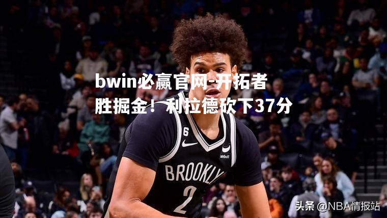 bwin必赢官网-开拓者胜掘金！利拉德砍下37分