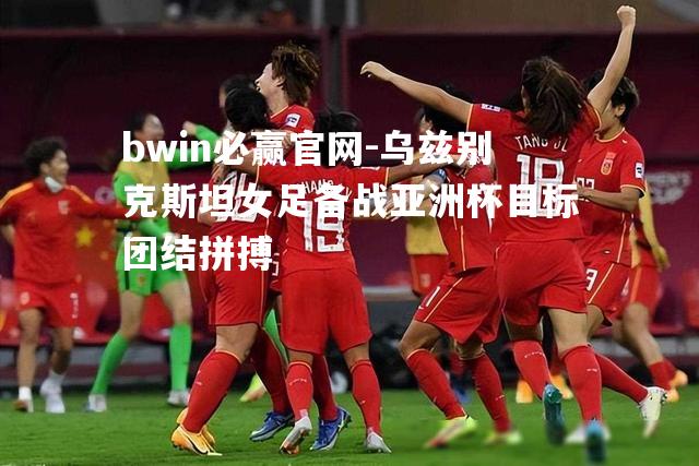 bwin必赢官网-乌兹别克斯坦女足备战亚洲杯目标团结拼搏